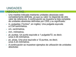  Una medida indicada mediante unidades absolutas está
completamente definida, ya que su valor no depende de otro
valor de referencia. A continuación se muestra la lista completa
de unidades absolutas definidas por CSS y su significado:
 in, pulgadas ("inches", en inglés). Una pulgada equivale
a 2.54 centímetros.
 cm, centímetros.
 mm, milímetros.
 pt, puntos. Un punto equivale a 1 pulgada/72, es decir,
unos 0.35 milímetros.
 pc, picas. Una pica equivale a 12 puntos, es decir,
unos 4.23 milímetros.
 A continuación se muestran ejemplos de utilización de unidades
absolutas:
UNIDADES
ABSOLUTAS..
 