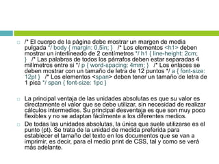  /* El cuerpo de la página debe mostrar un margen de media
pulgada */ body { margin: 0.5in; } /* Los elementos <h1> deben
mostrar un interlineado de 2 centímetros */ h1 { line-height: 2cm;
} /* Las palabras de todos los párrafos deben estar separadas 4
milímetros entre si */ p { word-spacing: 4mm; } /* Los enlaces se
deben mostrar con un tamaño de letra de 12 puntos */ a { font-size:
12pt } /* Los elementos <span> deben tener un tamaño de letra de
1 pica */ span { font-size: 1pc }
 La principal ventaja de las unidades absolutas es que su valor es
directamente el valor que se debe utilizar, sin necesidad de realizar
cálculos intermedios. Su principal desventaja es que son muy poco
flexibles y no se adaptan fácilmente a los diferentes medios.
 De todas las unidades absolutas, la única que suele utilizarse es el
punto (pt). Se trata de la unidad de medida preferida para
establecer el tamaño del texto en los documentos que se van a
imprimir, es decir, para el medio print de CSS, tal y como se verá
más adelante.
 