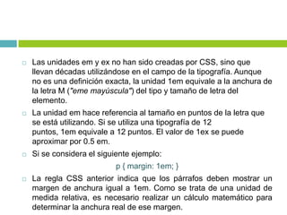  Las unidades em y ex no han sido creadas por CSS, sino que
llevan décadas utilizándose en el campo de la tipografía. Aunque
no es una definición exacta, la unidad 1em equivale a la anchura de
la letra M ("eme mayúscula") del tipo y tamaño de letra del
elemento.
 La unidad em hace referencia al tamaño en puntos de la letra que
se está utilizando. Si se utiliza una tipografía de 12
puntos, 1em equivale a 12 puntos. El valor de 1ex se puede
aproximar por 0.5 em.
 Si se considera el siguiente ejemplo:
p { margin: 1em; }
 La regla CSS anterior indica que los párrafos deben mostrar un
margen de anchura igual a 1em. Como se trata de una unidad de
medida relativa, es necesario realizar un cálculo matemático para
determinar la anchura real de ese margen.
 