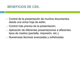  Control de la presentación de muchos documentos
desde una única hoja de estilo;
 Control más preciso de la presentación;
 Aplicación de diferentes presentaciones a diferentes
tipos de medios (pantalla, impresión, etc.);
 Numerosas técnicas avanzadas y sofisticadas.
BENEFICIOS DE CSS..
 