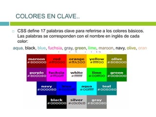  CSS define 17 palabras clave para referirse a los colores básicos.
Las palabras se corresponden con el nombre en inglés de cada
color:
aqua, black, blue, fuchsia, gray, green, lime, maroon, navy, olive, oran
ge, purple, red, silver, teal,white, yellow
COLORES EN CLAVE..
 