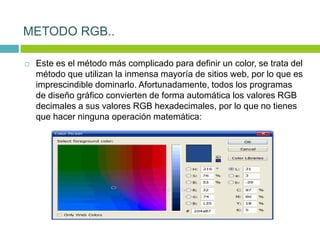  Este es el método más complicado para definir un color, se trata del
método que utilizan la inmensa mayoría de sitios web, por lo que es
imprescindible dominarlo. Afortunadamente, todos los programas
de diseño gráfico convierten de forma automática los valores RGB
decimales a sus valores RGB hexadecimales, por lo que no tienes
que hacer ninguna operación matemática:
METODO RGB..
 
