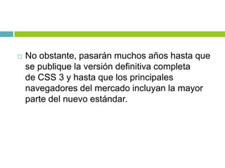  No obstante, pasarán muchos años hasta que
se publique la versión definitiva completa
de CSS 3 y hasta que los principales
navegadores del mercado incluyan la mayor
parte del nuevo estándar.
 