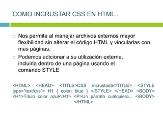 COMO INCRUSTAR CSS EN HTML..
 Nos permite al manejar archivos externos mayor
flexibilidad sin alterar el código HTML y vincularlas con
mas páginas.
 Podemos adicionar a su utilización externa,
incluirla dentro de una página usando el
comando STYLE
<HTML> <HEAD> <TITLE>CSS incrustada</TITLE> <STYLE
type="text/css"> H1 { color: blue } </STYLE> </HEAD> <BODY>
<H1>Título color azul</H1> <P>Un párrafo cualquiera... </BODY>
</HTML>
 