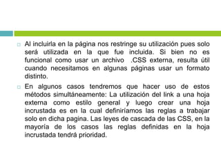  Al incluirla en la página nos restringe su utilización pues solo
será utilizada en la que fue incluida. Si bien no es
funcional como usar un archivo .CSS externa, resulta útil
cuando necesitamos en algunas páginas usar un formato
distinto.
 En algunos casos tendremos que hacer uso de estos
métodos simultáneamente: La utilización del link a una hoja
externa como estilo general y luego crear una hoja
incrustada es en la cual definiríamos las reglas a trabajar
solo en dicha pagina. Las leyes de cascada de las CSS, en la
mayoría de los casos las reglas definidas en la hoja
incrustada tendrá prioridad.
 