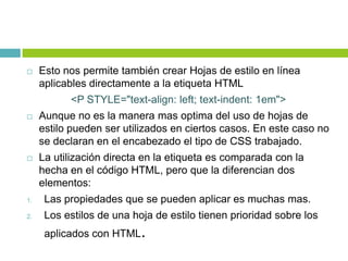  Esto nos permite también crear Hojas de estilo en línea
aplicables directamente a la etiqueta HTML
<P STYLE="text-align: left; text-indent: 1em">
 Aunque no es la manera mas optima del uso de hojas de
estilo pueden ser utilizados en ciertos casos. En este caso no
se declaran en el encabezado el tipo de CSS trabajado.
 La utilización directa en la etiqueta es comparada con la
hecha en el código HTML, pero que la diferencian dos
elementos:
1. Las propiedades que se pueden aplicar es muchas mas.
2. Los estilos de una hoja de estilo tienen prioridad sobre los
aplicados con HTML.
 