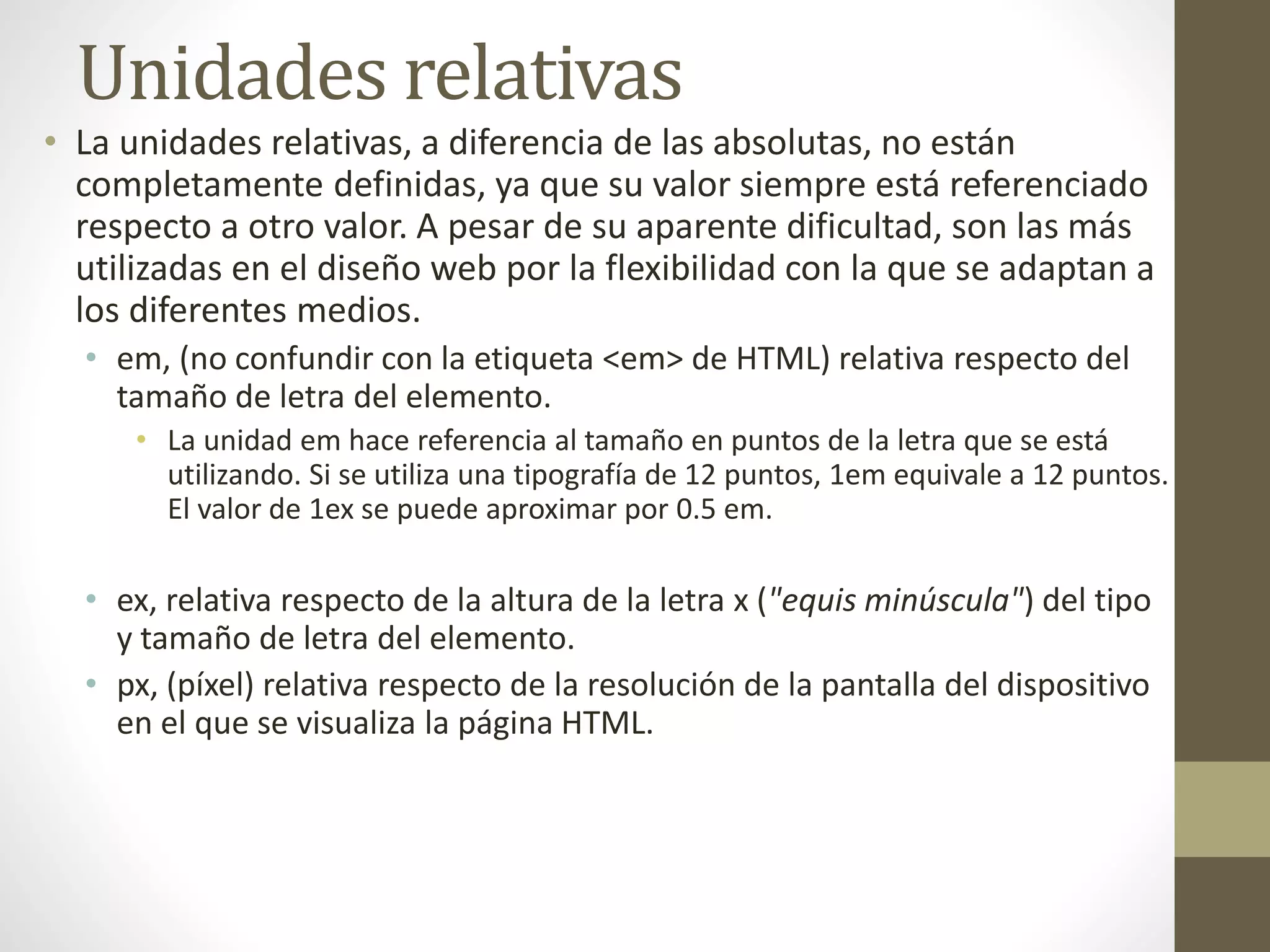 Unidades relativas
• La unidades relativas, a diferencia de las absolutas, no están
completamente definidas, ya que su valor siempre está referenciado
respecto a otro valor. A pesar de su aparente dificultad, son las más
utilizadas en el diseño web por la flexibilidad con la que se adaptan a
los diferentes medios.
• em, (no confundir con la etiqueta <em> de HTML) relativa respecto del
tamaño de letra del elemento.
• La unidad em hace referencia al tamaño en puntos de la letra que se está
utilizando. Si se utiliza una tipografía de 12 puntos, 1em equivale a 12 puntos.
El valor de 1ex se puede aproximar por 0.5 em.
• ex, relativa respecto de la altura de la letra x ("equis minúscula") del tipo
y tamaño de letra del elemento.
• px, (píxel) relativa respecto de la resolución de la pantalla del dispositivo
en el que se visualiza la página HTML.
 