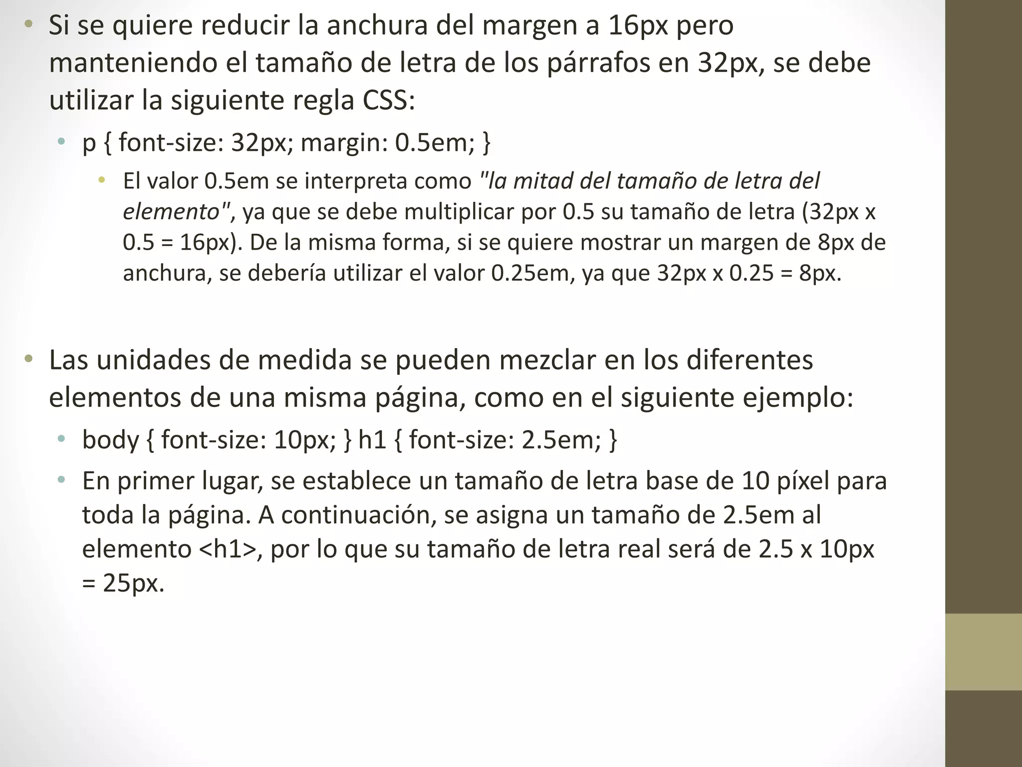 • Si se quiere reducir la anchura del margen a 16px pero
manteniendo el tamaño de letra de los párrafos en 32px, se debe
utilizar la siguiente regla CSS:
• p { font-size: 32px; margin: 0.5em; }
• El valor 0.5em se interpreta como "la mitad del tamaño de letra del
elemento", ya que se debe multiplicar por 0.5 su tamaño de letra (32px x
0.5 = 16px). De la misma forma, si se quiere mostrar un margen de 8px de
anchura, se debería utilizar el valor 0.25em, ya que 32px x 0.25 = 8px.
• Las unidades de medida se pueden mezclar en los diferentes
elementos de una misma página, como en el siguiente ejemplo:
• body { font-size: 10px; } h1 { font-size: 2.5em; }
• En primer lugar, se establece un tamaño de letra base de 10 píxel para
toda la página. A continuación, se asigna un tamaño de 2.5em al
elemento <h1>, por lo que su tamaño de letra real será de 2.5 x 10px
= 25px.
 