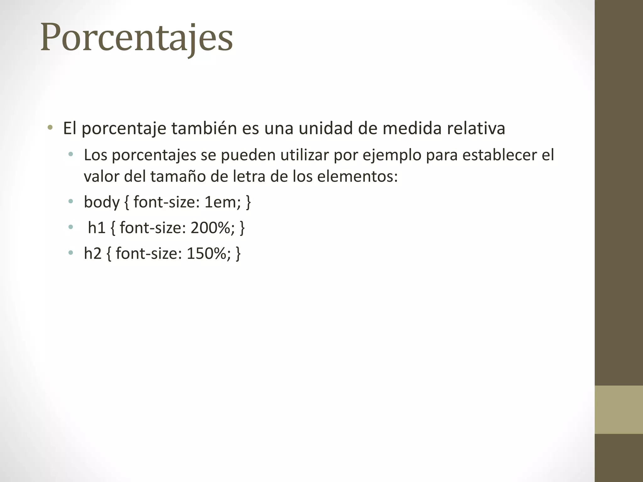 Porcentajes
• El porcentaje también es una unidad de medida relativa
• Los porcentajes se pueden utilizar por ejemplo para establecer el
valor del tamaño de letra de los elementos:
• body { font-size: 1em; }
• h1 { font-size: 200%; }
• h2 { font-size: 150%; }
 