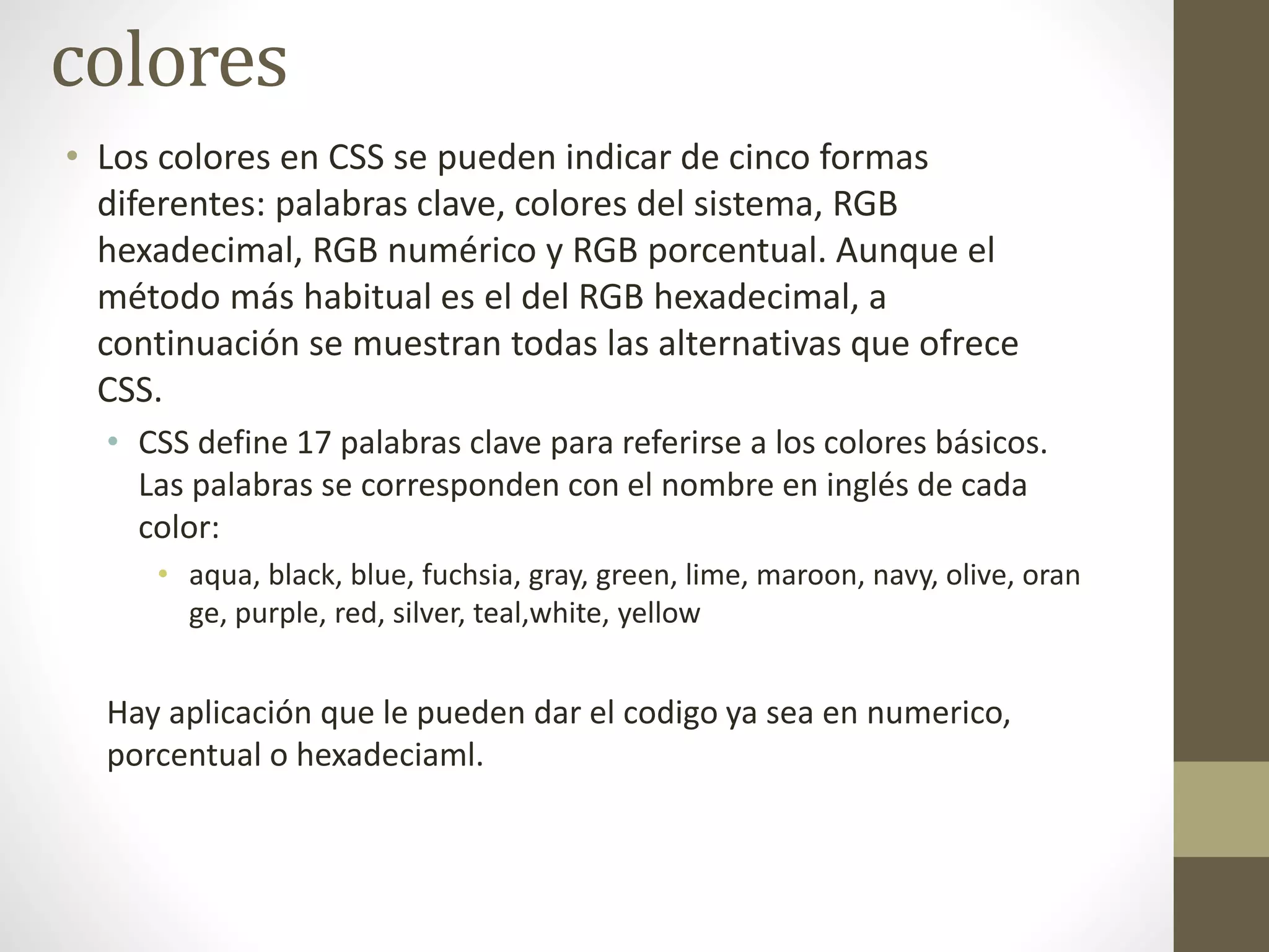 colores
• Los colores en CSS se pueden indicar de cinco formas
diferentes: palabras clave, colores del sistema, RGB
hexadecimal, RGB numérico y RGB porcentual. Aunque el
método más habitual es el del RGB hexadecimal, a
continuación se muestran todas las alternativas que ofrece
CSS.
• CSS define 17 palabras clave para referirse a los colores básicos.
Las palabras se corresponden con el nombre en inglés de cada
color:
• aqua, black, blue, fuchsia, gray, green, lime, maroon, navy, olive, oran
ge, purple, red, silver, teal,white, yellow
Hay aplicación que le pueden dar el codigo ya sea en numerico,
porcentual o hexadeciaml.
 