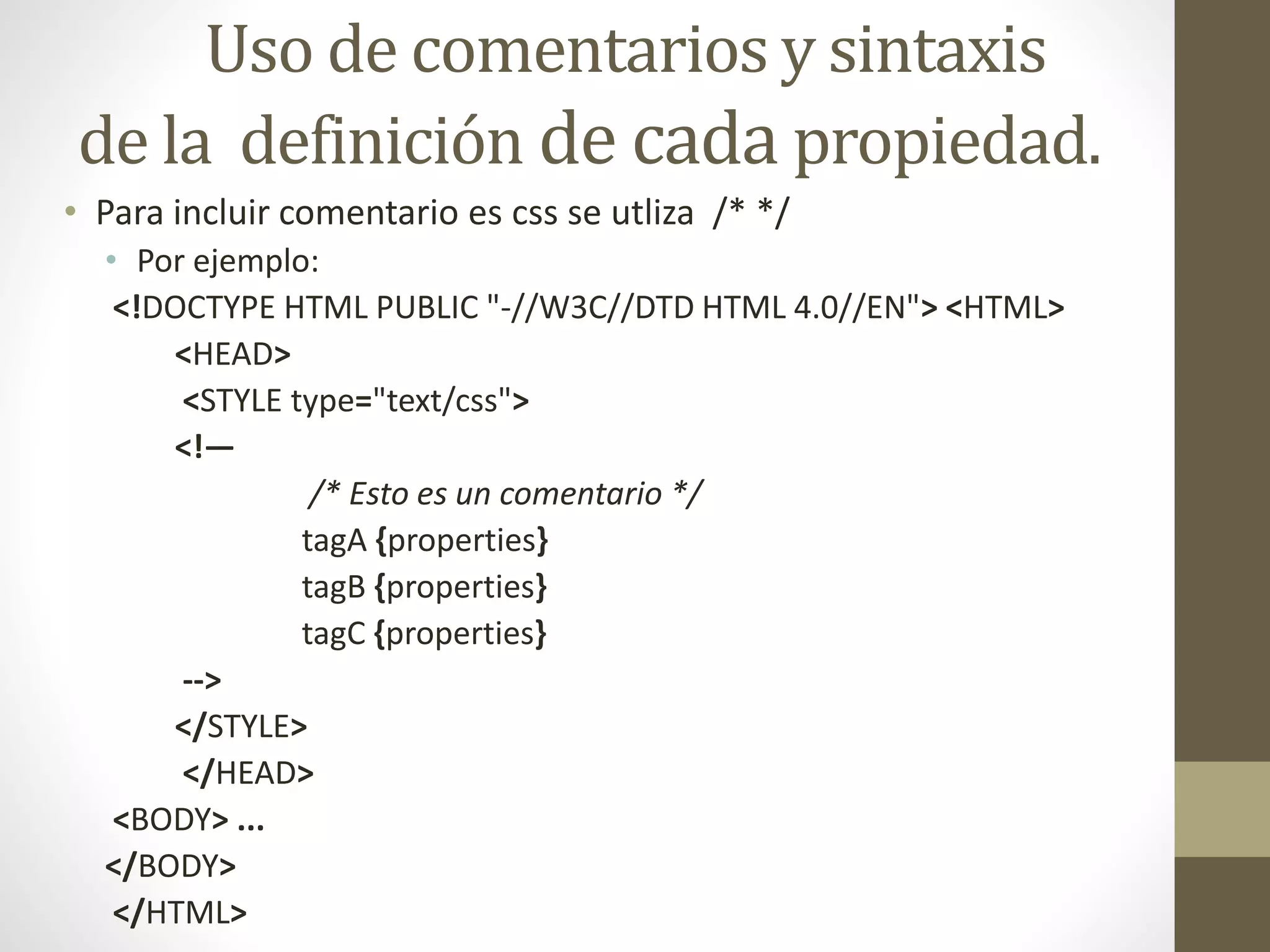 Uso de comentarios y sintaxis
de la definición de cada propiedad.
• Para incluir comentario es css se utliza /* */
• Por ejemplo:
<!DOCTYPE HTML PUBLIC "-//W3C//DTD HTML 4.0//EN"> <HTML>
<HEAD>
<STYLE type="text/css">
<!—
/* Esto es un comentario */
tagA {properties}
tagB {properties}
tagC {properties}
-->
</STYLE>
</HEAD>
<BODY> ...
</BODY>
</HTML>
 