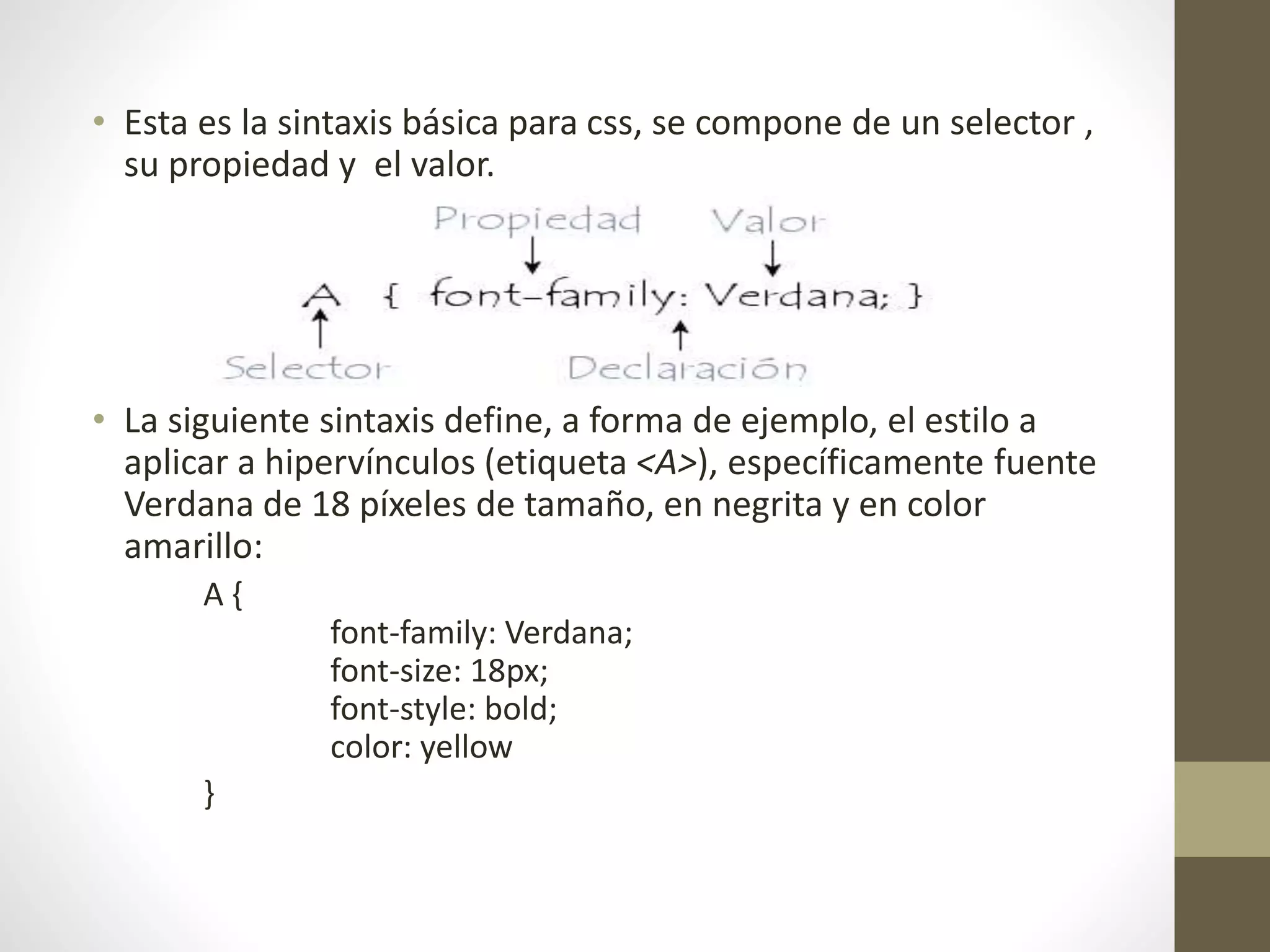• Esta es la sintaxis básica para css, se compone de un selector ,
su propiedad y el valor.
• La siguiente sintaxis define, a forma de ejemplo, el estilo a
aplicar a hipervínculos (etiqueta <A>), específicamente fuente
Verdana de 18 píxeles de tamaño, en negrita y en color
amarillo:
A {
font-family: Verdana;
font-size: 18px;
font-style: bold;
color: yellow
}
 