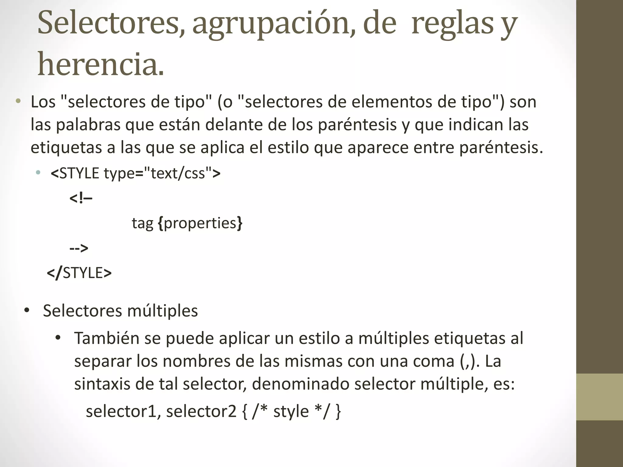 Selectores, agrupación, de reglas y
herencia.
• Los "selectores de tipo" (o "selectores de elementos de tipo") son
las palabras que están delante de los paréntesis y que indican las
etiquetas a las que se aplica el estilo que aparece entre paréntesis.
• <STYLE type="text/css">
<!–
tag {properties}
-->
</STYLE>
• Selectores múltiples
• También se puede aplicar un estilo a múltiples etiquetas al
separar los nombres de las mismas con una coma (,). La
sintaxis de tal selector, denominado selector múltiple, es:
selector1, selector2 { /* style */ }
 