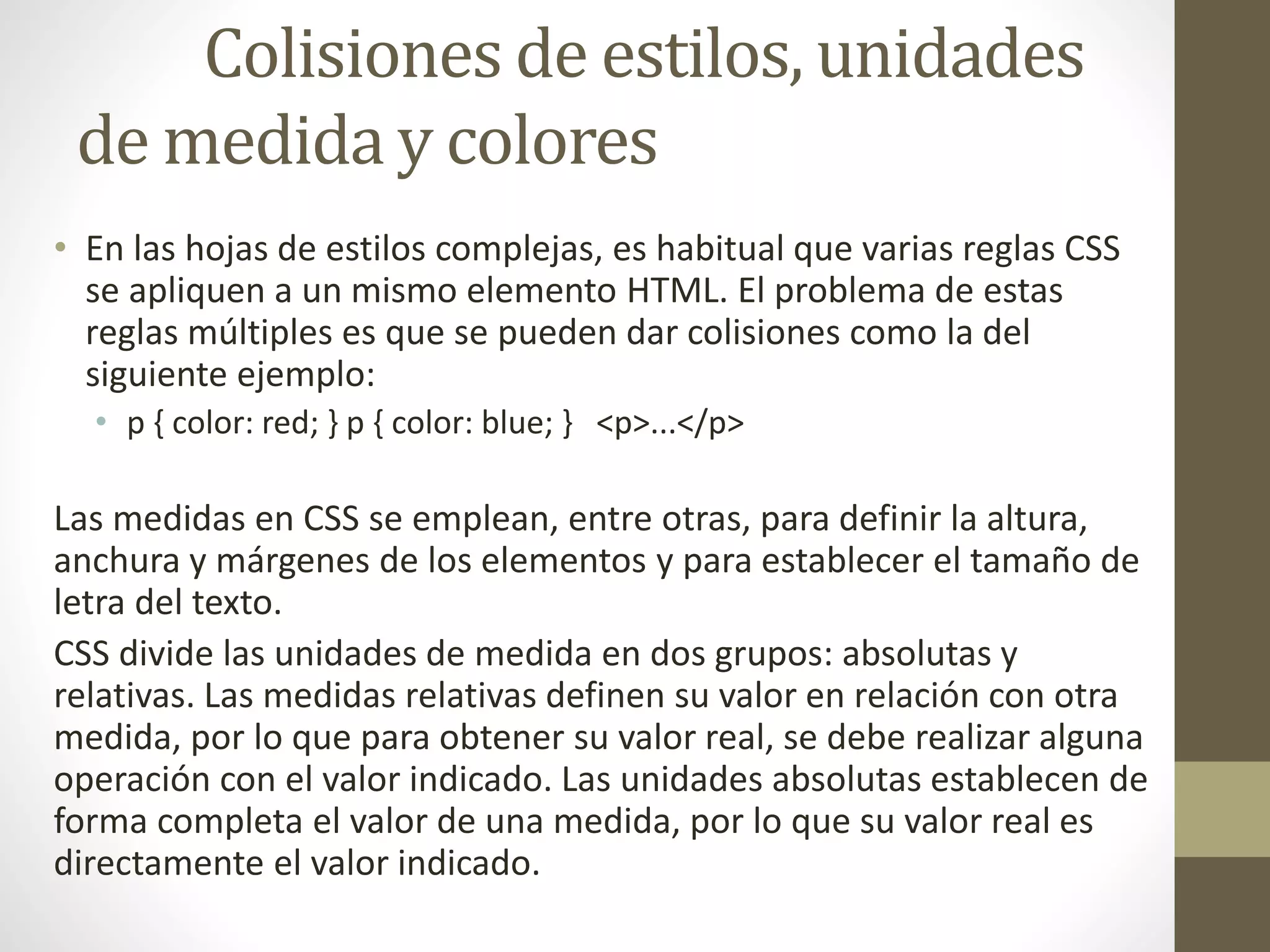 Colisiones de estilos, unidades
de medida y colores
• En las hojas de estilos complejas, es habitual que varias reglas CSS
se apliquen a un mismo elemento HTML. El problema de estas
reglas múltiples es que se pueden dar colisiones como la del
siguiente ejemplo:
• p { color: red; } p { color: blue; } <p>...</p>
Las medidas en CSS se emplean, entre otras, para definir la altura,
anchura y márgenes de los elementos y para establecer el tamaño de
letra del texto.
CSS divide las unidades de medida en dos grupos: absolutas y
relativas. Las medidas relativas definen su valor en relación con otra
medida, por lo que para obtener su valor real, se debe realizar alguna
operación con el valor indicado. Las unidades absolutas establecen de
forma completa el valor de una medida, por lo que su valor real es
directamente el valor indicado.
 