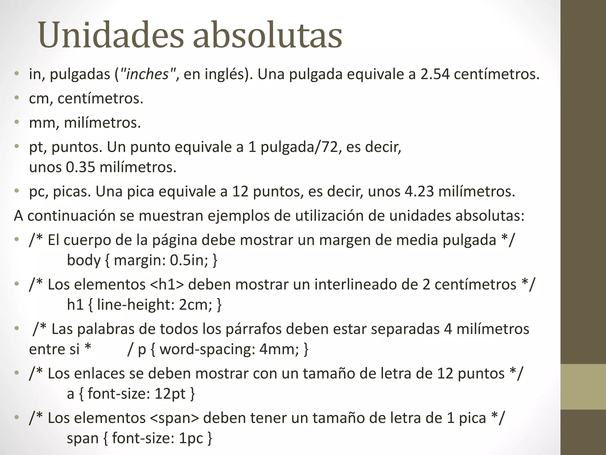 Unidades absolutas
• in, pulgadas ("inches", en inglés). Una pulgada equivale a 2.54 centímetros.
• cm, centímetros.
• mm, milímetros.
• pt, puntos. Un punto equivale a 1 pulgada/72, es decir,
unos 0.35 milímetros.
• pc, picas. Una pica equivale a 12 puntos, es decir, unos 4.23 milímetros.
A continuación se muestran ejemplos de utilización de unidades absolutas:
• /* El cuerpo de la página debe mostrar un margen de media pulgada */
body { margin: 0.5in; }
• /* Los elementos <h1> deben mostrar un interlineado de 2 centímetros */
h1 { line-height: 2cm; }
• /* Las palabras de todos los párrafos deben estar separadas 4 milímetros
entre si * / p { word-spacing: 4mm; }
• /* Los enlaces se deben mostrar con un tamaño de letra de 12 puntos */
a { font-size: 12pt }
• /* Los elementos <span> deben tener un tamaño de letra de 1 pica */
span { font-size: 1pc }
 
