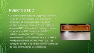 PUERTOS FDD
• Un controlador de disquete (floppy disk controller)
(FDC) es un chip especial y los circuitos de
controlador de disco asociados, que dirige y
controla la lectura y escritura de una unidad de
disquete (FDD). Este artículo contiene conceptos
comunes a los FDC basados en el NEC
µPD765, Intel 8072A, 82072A y sus
descendientes, como fueron usados en el IBM PC
y compatibles desde los 1980 y los 1990. Los
conceptos pueden o no ser aplicables o ilustrativos
de otros controladores o arquitecturas.
 