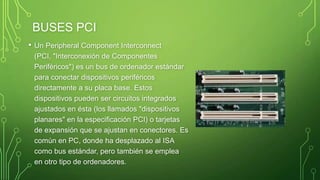 BUSES PCI
• Un Peripheral Component Interconnect
(PCI, "Interconexión de Componentes
Periféricos") es un bus de ordenador estándar
para conectar dispositivos periféricos
directamente a su placa base. Estos
dispositivos pueden ser circuitos integrados
ajustados en ésta (los llamados "dispositivos
planares" en la especificación PCI) o tarjetas
de expansión que se ajustan en conectores. Es
común en PC, donde ha desplazado al ISA
como bus estándar, pero también se emplea
en otro tipo de ordenadores.
 