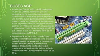 BUSES AGP
• Accelerated Graphics Port o AGP (en español
"Puerto de Gráficos Acelerados") es una
especificación de bus que proporciona una
conexión directa entre el adaptador de gráficos
y la memoria. Es un puerto (puesto que sólo se
puede conectar un dispositivo, mientras que en
el bus se pueden conectar varios) desarrollado
por Intel en 1996 como solución a los cuellos de
botella que se producían en las tarjetas gráficas
que usaban el bus PCI. El diseño parte de las
especificaciones del PCI 2.1.
• El puerto AGP es de 32 bits como PCI pero
cuenta con notables diferencias como 8 canales
más adicionales para acceso a la memoria de
acceso aleatorio (RAM). Además puede
acceder directamente a esta a través del
puente norte pudiendo emular así memoria de
vídeo en la RAM. La velocidad del bus es de 66
MHz.
 