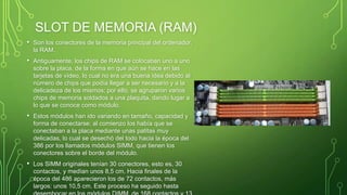 SLOT DE MEMORIA (RAM)
• Son los conectores de la memoria principal del ordenador,
la RAM.
• Antiguamente, los chips de RAM se colocaban uno a uno
sobre la placa, de la forma en que aún se hace en las
tarjetas de vídeo, lo cual no era una buena idea debido al
número de chips que podía llegar a ser necesario y a la
delicadeza de los mismos; por ello, se agruparon varios
chips de memoria soldados a una plaquita, dando lugar a
lo que se conoce como módulo.
• Estos módulos han ido variando en tamaño, capacidad y
forma de conectarse; al comienzo los había que se
conectaban a la placa mediante unas patitas muy
delicadas, lo cual se desechó del todo hacia la época del
386 por los llamados módulos SIMM, que tienen los
conectores sobre el borde del módulo.
• Los SIMM originales tenían 30 conectores, esto es, 30
contactos, y medían unos 8,5 cm. Hacia finales de la
época del 486 aparecieron los de 72 contactos, más
largos: unos 10,5 cm. Este proceso ha seguido hasta
 