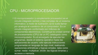 CPU - MICROPROCESADOR
• El microprocesador (o simplemente procesador) es el
circuito integrado central y más complejo de un sistema
informático; a modo de ilustración, se le suele llamar
por analogía el «cerebro» de un computador. Es un
circuito integrado conformado por millones de
componentes electrónicos. Constituye la unidad central
de procesamiento (CPU) de un PC catalogado como
microcomputador. Es el encargado de ejecutar los
programas, desde el sistema operativo hasta las
aplicaciones de usuario; sólo ejecuta instrucciones
programadas en lenguaje de bajo nivel, realizando
operaciones aritméticas y lógicas simples, tales como
sumar, restar, multiplicar, dividir, las lógicas binarias y
accesos a memoria.
 