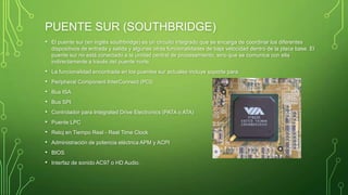 PUENTE SUR (SOUTHBRIDGE)
• El puente sur (en inglés southbridge) es un circuito integrado que se encarga de coordinar los diferentes
dispositivos de entrada y salida y algunas otras funcionalidades de baja velocidad dentro de la placa base. El
puente sur no está conectado a la unidad central de procesamiento, sino que se comunica con ella
indirectamente a través del puente norte.
• La funcionalidad encontrada en los puentes sur actuales incluye soporte para:
• Peripheral Component InterConnect (PCI)
• Bus ISA
• Bus SPI
• Controlador para Integrated Drive Electronics (PATA o ATA)
• Puente LPC
• Reloj en Tiempo Real - Real Time Clock
• Administración de potencia eléctrica APM y ACPI
• BIOS
• Interfaz de sonido AC97 o HD Audio.
 