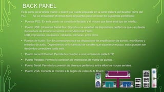BACK PANEL
Es la parte de la tarjeta madre o board que queda expuesta en la parte trasera del desktop (torre del
PC). Allí se encuentran diversos tipos de puertos para conectar los siguientes periféricos:
• Puertos PS2: En este puerto se conecta el teclado y el mouse que tiene este tipo de interfaz.
• Puerto USB: (Universal Serial Bus) Soporta una variedad de dispositivos periféricos que van desde
dispositivos de almacenamientos como Memorias Flash-
USB, impresoras, escáneres, celulares, cámaras, entre otros.
• Puertos de Audio: Son los conectores para los dispositivos de amplificación de sonido, micrófonos y
entradas de audio. Dependiendo de la cantidad de canales que soporte un equipo, estos pueden ser
desde dos conectores hasta seis.
• Puerto de red Ethernet: Permite la conexión a una red usando cable UTP.
• Puerto Paralelo: Permite la conexión de impresoras de matriz de puntos.
• Puerto Serial: Permite la conexión de diversos periféricos entre ellos los mouse seriales.
• Puerto VGA: Conecta el monitor a la tarjeta de video de la Board.
 