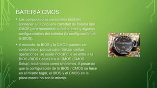 BATERIA CMOS
• Las computadoras personales también
contienen una pequeña cantidad de batería tipo
CMOS para memorizar la fecha, hora y algunas
configuraciones del sistema (la configuración de
la BIOS).
• A menudo, la BIOS y la CMOS pueden ser
confundidos, porque para realizar ciertas
operaciones, se suele indicar que se entre a la
BIOS (BIOS Setup) o a la CMOS (CMOS
Setup), tratándolos como sinónimos. A pesar de
que la configuración de la BIOS / CMOS se hace
en el mismo lugar, el BIOS y el CMOS en la
placa madre no son lo mismo.
 