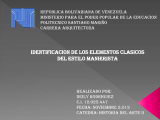 REPUBLICA BOLIVARIANA DE VENEZUELA
MINISTERIO PARA EL PODER POPULAR DE LA EDUCACION
POLITECNICO SANTIAGO MARIÑO
CARRERA ARQUITECTURA

IDENTIFICACION DE LOS ELEMENTOS CLASICOS
DEL ESTILO MANIERISTA

REALIZADO POR:
DEILY RODRIGUEZ
C.I. 12.025.447
FECHA: Noviembre 2.013
CATEDRA: HISTORIA DEL ARTE II

 