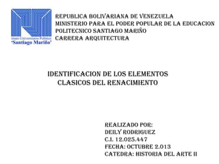 REPUBLICA BOLIVARIANA DE VENEZUELA
MINISTERIO PARA EL PODER POPULAR DE LA EDUCACION
POLITECNICO SANTIAGO MARIÑO
CARRERA ARQUITECTURA

IDENTIFICACION DE LOS ELEMENTOS
CLASICOS DEL RENACIMIENTO

REALIZADO POR:
DEILY RODRIGUEZ
C.I. 12.025.447
FECHA: OCTUBRE 2.013
CATEDRA: HISTORIA DEL ARTE II

 