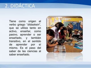 Tiene como origen el
verbo griego “didaskein”,
que se utiliza tanto en
activo, enseñar, como
pasivo, aprender o ser
enseñado, y también
transitivo, en el sentido
de aprender por sí
mismo. Es el paso del
saber de las ciencias al
saber enseñado.
2. DIDÁCTICA
 