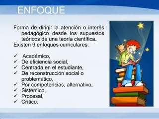 Forma de dirigir la atención o interés
pedagógico desde los supuestos
teóricos de una teoría científica.
Existen 9 enfoques curriculares:
 Académico,
 De eficiencia social,
 Centrada en el estudiante,
 De reconstrucción social o
problemático,
 Por competencias, alternativo,
 Sistémico,
 Procesal,
 Crítico.
ENFOQUE
 