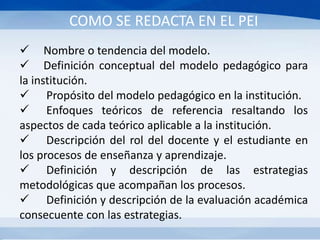 COMO SE REDACTA EN EL PEI
 Nombre o tendencia del modelo.
 Definición conceptual del modelo pedagógico para
la institución.
 Propósito del modelo pedagógico en la institución.
 Enfoques teóricos de referencia resaltando los
aspectos de cada teórico aplicable a la institución.
 Descripción del rol del docente y el estudiante en
los procesos de enseñanza y aprendizaje.
 Definición y descripción de las estrategias
metodológicas que acompañan los procesos.
 Definición y descripción de la evaluación académica
consecuente con las estrategias.
 