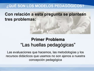 Las evaluaciones que hacemos, las metodologías y los
recursos didácticos que usamos no son ajenos a nuestra
concepción pedagógica
¿QUÉ SON LOS MODELOS PEDAGÓGICOS?
Con relación a esta pregunta se plantean
tres problemas:
Primer Problema
“Las huellas pedagógicas”
 