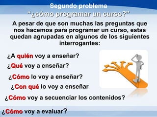 Segundo problema
“¿cómo programar un curso?”
A pesar de que son muchas las preguntas que
nos hacemos para programar un curso, estas
quedan agrupadas en algunos de los siguientes
interrogantes:
¿Cómo voy a evaluar?
¿A quién voy a enseñar?
¿Qué voy a enseñar?
¿Cómo lo voy a enseñar?
¿Con qué lo voy a enseñar
¿Cómo voy a secuenciar los contenidos?
 