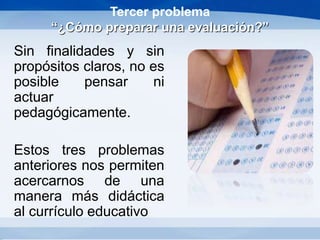 Tercer problema
“¿Cómo preparar una evaluación?”
Sin finalidades y sin
propósitos claros, no es
posible pensar ni
actuar
pedagógicamente.
Estos tres problemas
anteriores nos permiten
acercarnos de una
manera más didáctica
al currículo educativo
 