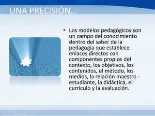 UNA PRECISIÓN…
• Los modelos pedagógicos son
un campo del conocimiento
dentro del saber de la
pedagogía que establece
enlaces directos con
componentes propios del
contexto, los objetivos, los
contenidos, el método, los
medios, la relación maestro -
estudiante, la didáctica, el
currículo y la evaluación.
 