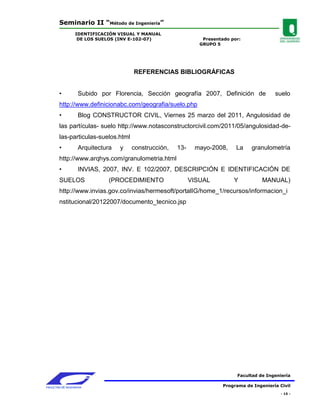 Seminario II “Método de Ingeniería”
                 IDENTIFICACIÓN VISUAL Y MANUAL
                  DE LOS SUELOS (INV E-102-07)                  Presentado por:
                                                               GRUPO 5




                                      REFERENCIAS BIBLIOGRÁFICAS


        •          Subido por Florencia, Sección geografía 2007, Definición de               suelo
        http://www.definicionabc.com/geografia/suelo.php
        •          Blog CONSTRUCTOR CIVIL, Viernes 25 marzo del 2011, Angulosidad de
        las partículas- suelo http://www.notasconstructorcivil.com/2011/05/angulosidad-de-
        las-particulas-suelos.html
        •          Arquitectura   y   construcción,   13-    mayo-2008,      La    granulometría
        http://www.arqhys.com/granulometria.html
        •          INVIAS, 2007, INV. E 102/2007, DESCRIPCIÓN E IDENTIFICACIÓN DE
        SUELOS               (PROCEDIMIENTO                 VISUAL          Y           MANUAL)
        http://www.invias.gov.co/invias/hermesoft/portalIG/home_1/recursos/informacion_i
        nstitucional/20122007/documento_tecnico.jsp




                                                                              Facultad de Ingeniería

FACULTAD DE INGENIERIA                                                  Programa de Ingeniería Civil
                                                                                                - 15 -
 