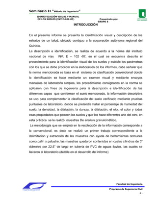 Seminario II “Método de Ingeniería”
                 IDENTIFICACIÓN VISUAL Y MANUAL
                  DE LOS SUELOS (INV E-102-07)                Presentado por:
                                                             GRUPO 5
                                           INTRODUCCIÓN


        En el presente informe se presenta la identificación visual y descripción de los
        estratos de un talud, ubicado contiguo a la corporación autónoma regional del
        Quindío.
        La descripción e identificación, se realizo de acuerdo a la norma del instituto
        nacional de vías       INV. E – 102 -07, en el cual se encuentra descrito el
        procedimiento para la identificación visual de los suelos y estable los parámetros
        con los que se debe proceder en la elaboración de los informes, cabe señalar que
        la norma mencionada se basa en el sistema de clasificación convencional donde
        la identificación se hace mediante un examen visual y mediante ensayos
        manuales de laboratorio simples, los procedimiento consignados en la norma se
        aplicaron con fines de ingeniería para la descripción e identificación de las
        diferentes capas que conforman el suelo mencionado, la información descriptiva
        se uso para complementar la clasificación del suelo verificado mediante pruebas
        puntuales de laboratorio, donde se pretendía hallar el porcentaje de humedad del
        suelo, la densidad, la dilatación, la dureza, la dilatación, el olor, el color y todos
        esas propiedades que poseen los suelos y que los hace diferentes uno del otro, en
        esta práctica se le realizó muestras De análisis granulométrico.
         La metodología que se empleó en la recolección de la información corresponde a
        la convencional, es decir se realizó un primer trabajo correspondiente a la
        delimitación y extracción de las muestras con ayuda de herramientas comunes
        como palín y palustre, las muestras quedaron contenidas en cuatro cilindros de 3”
        diámetro por 22,5” de largo en tubería de PVC de aguas lluvias, las cuales se
        llevaron al laboratorio (detalle en el desarrollo del informe)




                                                                               Facultad de Ingeniería

FACULTAD DE INGENIERIA                                                   Programa de Ingeniería Civil
                                                                                                 -2-
 