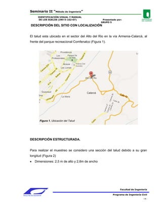 Seminario II “Método de Ingeniería”
                 IDENTIFICACIÓN VISUAL Y MANUAL
                  DE LOS SUELOS (INV E-102-07)              Presentado por:
                                                           GRUPO 5
         DESCRIPCIÓN DEL SITIO CON LOCALIZACIÓN


        El talud esta ubicado en el sector del Alto del Rio en la vía Armenia-Calarcá, al
        frente del parque recreacional Comfenalco (Figura 1).




                   Figura 1. Ubicación del Talud




        DESCRIPCIÓN ESTRUCTURADA.


        Para realizar el muestreo se considero una sección del talud debido a su gran
        longitud (Figura 2)
              Dimensiones: 2,5 m de alto y 2,8m de ancho




                                                                          Facultad de Ingeniería

FACULTAD DE INGENIERIA                                              Programa de Ingeniería Civil
                                                                                            -4-
 