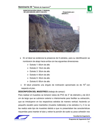 Seminario II “Método de Ingeniería”
                 IDENTIFICACIÓN VISUAL Y MANUAL
                  DE LOS SUELOS (INV E-102-07)                 Presentado por:
                                                              GRUPO 5




                           Figura 2. Dimensiones del talud




                 En el talud se evidencia la presencia de 6 estratos, para su identificación se
                 nombraron de abajo hacia arriba con las siguientes dimensiones
                          Estrato 1: 60cm de alto
                          Estrato 2: 10cm de alto
                          Estrato 3: 30cm de alto
                          Estrato 4: 60cm de alto
                          Estrato 5: 30cm de alto
                          Estrato 6: 60cm de alto
                   El talud presenta una ángulo de inclinación aproximado es de 70 0 con
              respecto al piso.
        DESCRIPCIÓN DEL MUESTREO (trabajo de campo):
        Para realizar el muestreo se tomaron tubos de PVC de 3” de diámetro y de 22,5
        cm de largo que se cubrieron exterior e interiormente para facilitar su extracción,
        que se introdujeron en los respectivos estratos de manera vertical, haciendo un
        pequeño escalón para insertarlos (muestra inalterada) a los estratos 2 y 3 no se
        les realizo este tipo de muestreo debido a que no presentaban las características
        requeridas para insertar el tubo y retirar la porción de suelo su poca cohesión nos

                                                                             Facultad de Ingeniería

FACULTAD DE INGENIERIA                                                 Programa de Ingeniería Civil
                                                                                               -5-
 