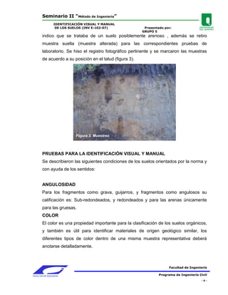 Seminario II “Método de Ingeniería”
                 IDENTIFICACIÓN VISUAL Y MANUAL
                  DE LOS SUELOS (INV E-102-07)              Presentado por:
                                                           GRUPO 5
        indico que se trataba de un suelo posiblemente arenoso , además se retiro
        muestra suelta (muestra alterada) para las correspondientes pruebas de
        laboratorio. Se hiso el registro fotográfico pertinente y se marcaron las muestras
        de acuerdo a su posición en el talud (figura 3).




                            Figura 3. Muestreo



        PRUEBAS PARA LA IDENTIFICACIÓN VISUAL Y MANUAL
        Se describieron las siguientes condiciones de los suelos orientados por la norma y
        con ayuda de los sentidos:


        ANGULOSIDAD
        Para los fragmentos como grava, guijarros, y fragmentos como angulosos su
        calificación es: Sub-redondeados, y redondeados y para las arenas únicamente
        para las gruesas.
        COLOR
        El color es una propiedad importante para la clasificación de los suelos orgánicos,
        y también es útil para identificar materiales de origen geológico similar, los
        diferentes tipos de color dentro de una misma muestra representativa deberá
        anotarse detalladamente.



                                                                          Facultad de Ingeniería

FACULTAD DE INGENIERIA                                              Programa de Ingeniería Civil
                                                                                            -6-
 