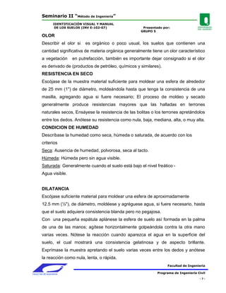 Seminario II “Método de Ingeniería”
                 IDENTIFICACIÓN VISUAL Y MANUAL
                  DE LOS SUELOS (INV E-102-07)               Presentado por:
                                                            GRUPO 5
        OLOR
        Describir el olor si    es orgánico o poco usual, los suelos que contienen una
        cantidad significativa de materia orgánica generalmente tiene un olor característico
        a vegetación      en putrefacción, también es importante dejar consignado si el olor
        es derivado de (productos de petróleo, químicos y similares).
        RESISTENCIA EN SECO
        Escójase de la muestra material suficiente para moldear una esfera de alrededor
        de 25 mm (1") de diámetro, moldeándola hasta que tenga la consistencia de una
        masilla, agregando agua si fuere necesario; El proceso de moldeo y secado
        generalmente produce resistencias mayores que las halladas en terrones
        naturales secos, Ensáyese la resistencia de las bolitas o los terrones apretándolos
        entre los dedos. Anótese su resistencia como nula, baja, mediana, alta, o muy alta.
        CONDICION DE HUMEDAD
        Descríbase la humedad como seca, húmeda o saturada, de acuerdo con los
        criterios
        Seca: Ausencia de humedad, polvorosa, seca al tacto.
        Húmeda: Húmeda pero sin agua visible.
        Saturada: Generalmente cuando el suelo está bajo el nivel freático -
        Agua visible.


        DILATANCIA
        Escójase suficiente material para moldear una esfera de aproximadamente
        12.5 mm (½"), de diámetro, moldéese y agréguese agua, si fuere necesario, hasta
        que el suelo adquiera consistencia blanda pero no pegajosa.
        Con una pequeña espátula aplánese la esfera de suelo así formada en la palma
        de una de las manos; agítese horizontalmente golpeándola contra la otra mano
        varias veces. Nótese la reacción cuando aparezca el agua en la superficie del
        suelo, el cual mostrará una consistencia gelatinosa y de aspecto brillante.
        Exprímase la muestra apretando el suelo varias veces entre los dedos y anótese
        la reacción como nula, lenta, o rápida.
                                                                           Facultad de Ingeniería

FACULTAD DE INGENIERIA                                               Programa de Ingeniería Civil
                                                                                             -7-
 