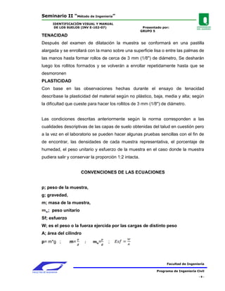 Seminario II “Método de Ingeniería”
                 IDENTIFICACIÓN VISUAL Y MANUAL
                  DE LOS SUELOS (INV E-102-07)                  Presentado por:
                                                               GRUPO 5
        TENACIDAD
        Después del examen de dilatación la muestra se conformará en una pastilla
        alargada y se enrollará con la mano sobre una superficie lisa o entre las palmas de
        las manos hasta formar rollos de cerca de 3 mm (1/8") de diámetro, Se desharán
        luego los rollitos formados y se volverán a enrollar repetidamente hasta que se
        desmoronen
        PLASTICIDAD
        Con base en las observaciones hechas durante el ensayo de tenacidad
        descríbase la plasticidad del material según no plástico, baja, media y alta; según
        la dificultad que cueste para hacer los rollitos de 3 mm (1/8") de diámetro.


        Las condiciones descritas anteriormente según la norma corresponden a las
        cualidades descriptivas de las capas de suelo obtenidas del talud en cuestión pero
        a la vez en el laboratorio se pueden hacer algunas pruebas sencillas con el fin de
        de encontrar, las densidades de cada muestra representativa, el porcentaje de
        humedad, el peso unitario y esfuerzo de la muestra en el caso donde la muestra
        pudiera salir y conservar la proporción 1:2 intacta.


                               CONVENCIONES DE LAS ECUACIONES


        p; peso de la muestra,
        g; gravedad,
        m; masa de la muestra,
             ; peso unitario
        Sf; esfuerzo
        W; es el peso o la fuerza ejercida por las cargas de distinto peso
        A; área del cilindro
        p= m*g ;         m=            =    ;



                                                                              Facultad de Ingeniería

FACULTAD DE INGENIERIA                                                  Programa de Ingeniería Civil
                                                                                                -8-
 