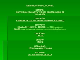 IDENTIFICACION DEL PLANTEL NOMBRE:  INSTITUCIÓN EDUCATIVA TÉCNICA AGROPECUARIA DE VILLA ROSA DIRECCIÓN:   CARRERA 5 # 7-20 VILLA ROSA- REPELON, ATLÁNTICO CONTACTO:   CELULAR 3114027718,  CORREO;  [email_address] BLOGS;  www.insteagrovi.blogspot.com ,  [email_address]   CARÁCTER:   OFICIAL GENERO:   MIXTO MODALIDAD:   TÉCNICO AGROPECUARIO RECTORA: LIC.  ENITH AVILA DE VILLA 