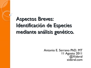 Aspectos Breves:Aspectos Breves:
Identificación de EspeciesIdentificación de Especies
mediante análisis genético.mediante análisis genético.
Antonio E. Serrano PhD. MT
11 Agosto 2011
@Xideral
xideral.com
 