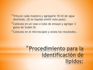 *
*Triturar cada muestra y agregarle 10 ml de agua
destilada. (Si es líquida omitir este paso).
*Colócala en un vaso o tubo de ensayo y agregar 3
gotas de Sudán III.
*Colócala en el microscopio y anota los resultados .
 