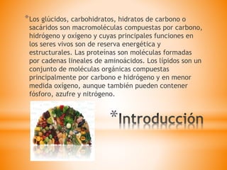 *
*Los glúcidos, carbohidratos, hidratos de carbono o
sacáridos son macromoléculas compuestas por carbono,
hidrógeno y oxígeno y cuyas principales funciones en
los seres vivos son de reserva energética y
estructurales. Las proteínas son moléculas formadas
por cadenas lineales de aminoácidos. Los lípidos son un
conjunto de moléculas orgánicas compuestas
principalmente por carbono e hidrógeno y en menor
medida oxígeno, aunque también pueden contener
fósforo, azufre y nitrógeno.
 