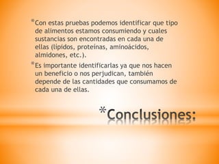 *
*Con estas pruebas podemos identificar que tipo
de alimentos estamos consumiendo y cuales
sustancias son encontradas en cada una de
ellas (lípidos, proteínas, aminoácidos,
almidones, etc.).
*Es importante identificarlas ya que nos hacen
un beneficio o nos perjudican, también
depende de las cantidades que consumamos de
cada una de ellas.
 
