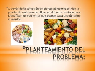 *
*A través de la selección de ciertos alimentos se hizo la
prueba de cada uno de ellos con diferente método para
identificar los nutrientes que poseen cada uno de estos
alimentos.
 