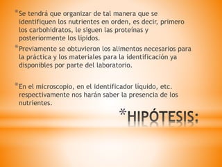*
*Se tendrá que organizar de tal manera que se
identifiquen los nutrientes en orden, es decir, primero
los carbohidratos, le siguen las proteínas y
posteriormente los lípidos.
*Previamente se obtuvieron los alimentos necesarios para
la práctica y los materiales para la identificación ya
disponibles por parte del laboratorio.
*En el microscopio, en el identificador líquido, etc.
respectivamente nos harán saber la presencia de los
nutrientes.
 